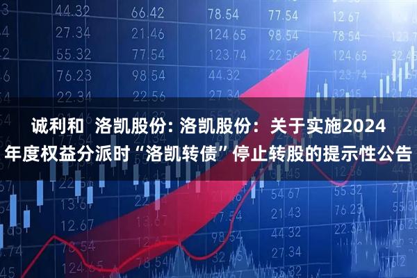 诚利和 洛凯股份: 洛凯股份:关于实施2024年度权益分派时“洛凯转债”停止转股的提示性公告