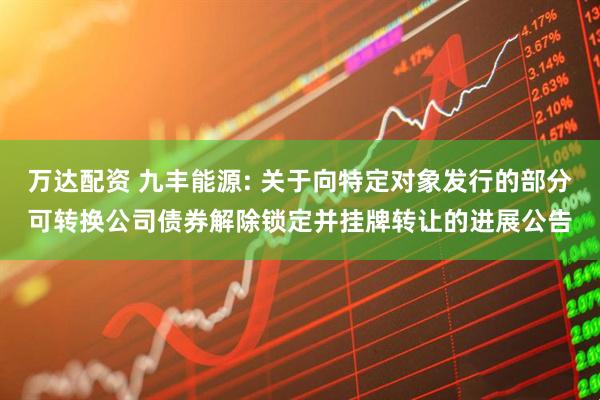 万达配资 九丰能源: 关于向特定对象发行的部分可转换公司债券解除锁定并挂牌转让的进展公告