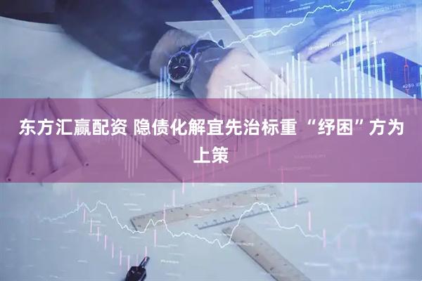 东方汇赢配资 隐债化解宜先治标重 “纾困”方为上策