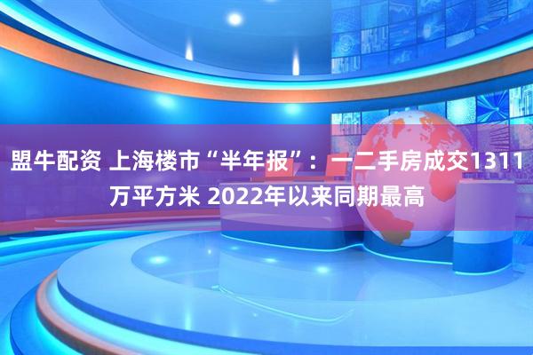 盟牛配资 上海楼市“半年报”：一二手房成交1311万平方米 2022年以来同期最高
