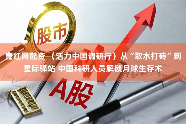 鑫红网配资 （活力中国调研行）从“取水打砖”到星际驿站 中国科研人员解锁月球生存术