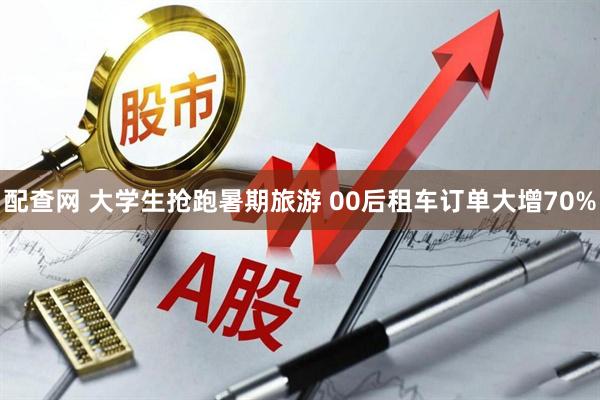 配查网 大学生抢跑暑期旅游 00后租车订单大增70%
