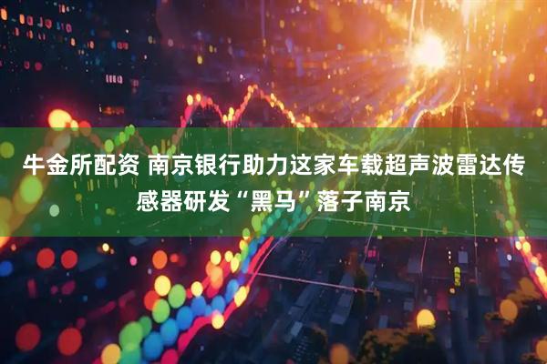 牛金所配资 南京银行助力这家车载超声波雷达传感器研发“黑马”落子南京