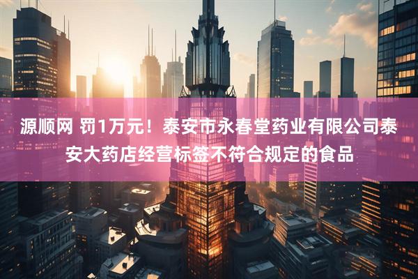 源顺网 罚1万元！泰安市永春堂药业有限公司泰安大药店经营标签不符合规定的食品