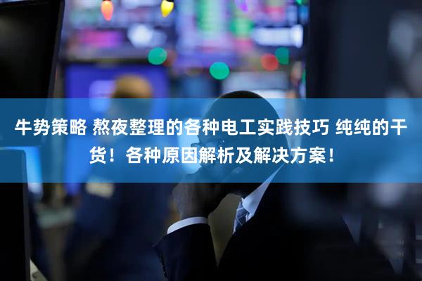 牛势策略 熬夜整理的各种电工实践技巧 纯纯的干货！各种原因解析及解决方案！