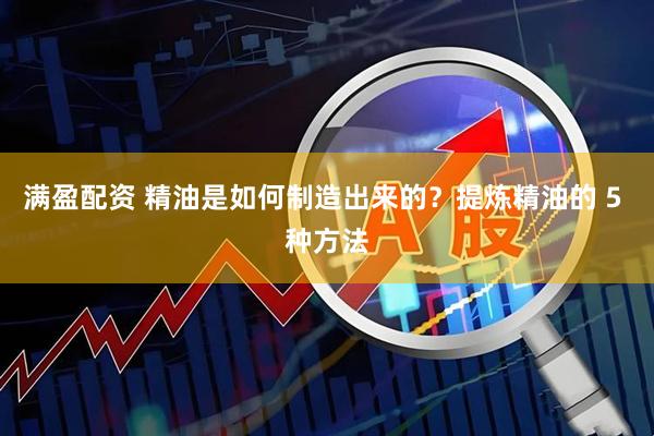满盈配资 精油是如何制造出来的？提炼精油的 5 种方法
