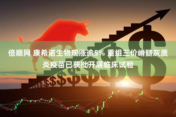 倍顺网 康希诺生物现涨逾5% 重组三价嵴髓灰质炎疫苗已获批开展临床试验