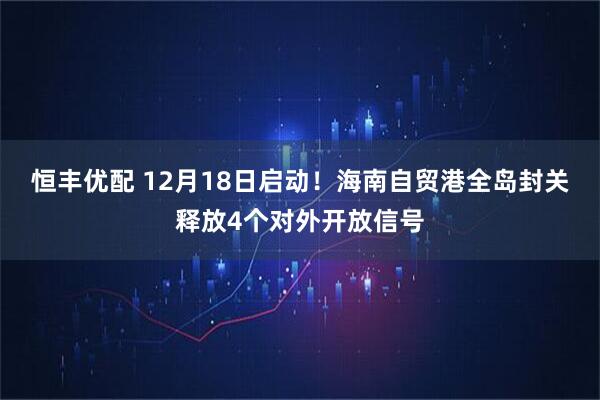 恒丰优配 12月18日启动！海南自贸港全岛封关释放4个对外开放信号