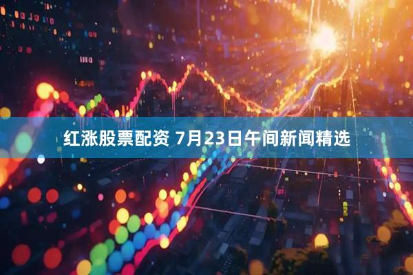 红涨股票配资 7月23日午间新闻精选