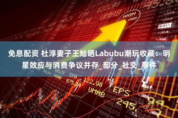 免息配资 杜淳妻子王灿晒Labubu潮玩收藏：明星效应与消费争议并存_部分_社交_事件