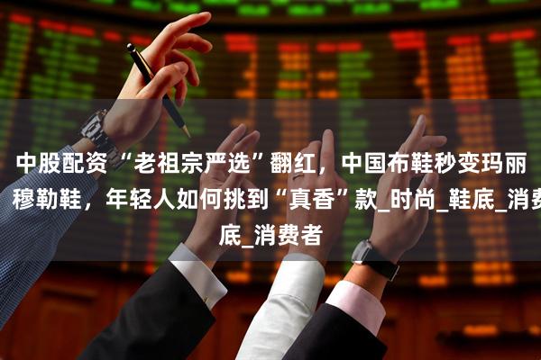 中股配资 “老祖宗严选”翻红，中国布鞋秒变玛丽珍、穆勒鞋，年轻人如何挑到“真香”款_时尚_鞋底_消费者