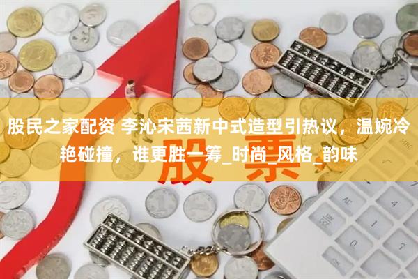 股民之家配资 李沁宋茜新中式造型引热议，温婉冷艳碰撞，谁更胜一筹_时尚_风格_韵味