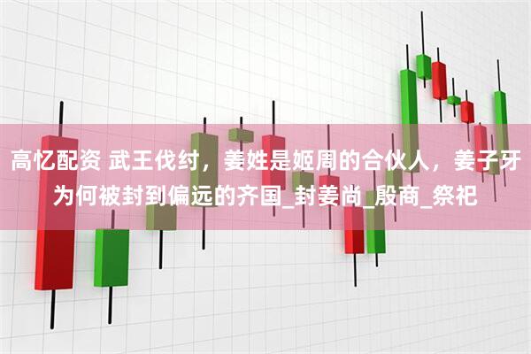 高忆配资 武王伐纣，姜姓是姬周的合伙人，姜子牙为何被封到偏远的齐国_封姜尚_殷商_祭祀