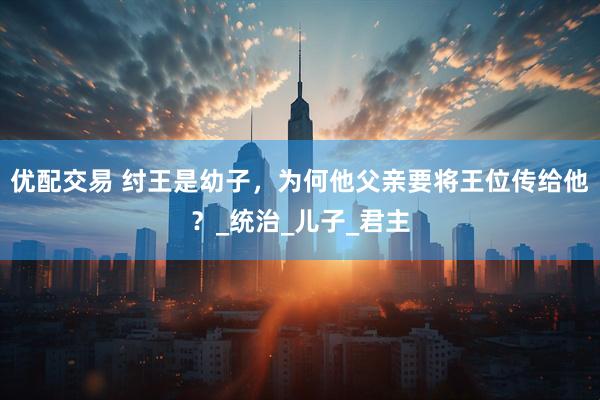 优配交易 纣王是幼子，为何他父亲要将王位传给他？_统治_儿子_君主