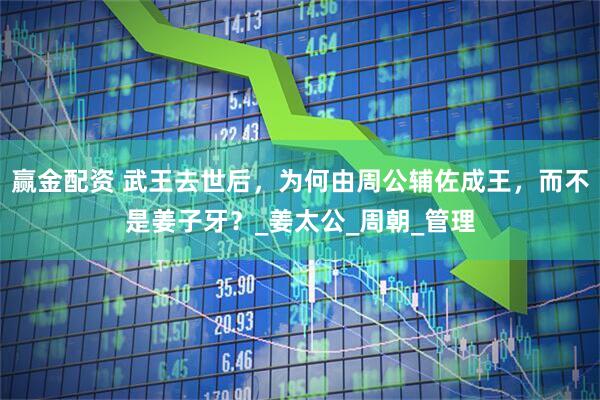 赢金配资 武王去世后，为何由周公辅佐成王，而不是姜子牙？_姜太公_周朝_管理