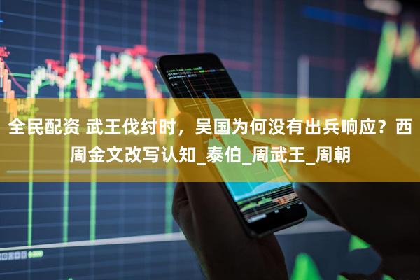 全民配资 武王伐纣时，吴国为何没有出兵响应？西周金文改写认知_泰伯_周武王_周朝