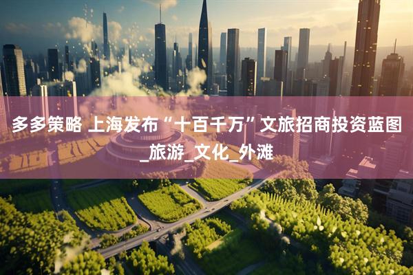 多多策略 上海发布“十百千万”文旅招商投资蓝图_旅游_文化_外滩