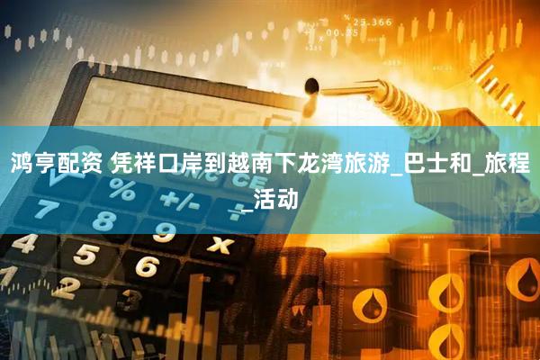 鸿亨配资 凭祥口岸到越南下龙湾旅游_巴士和_旅程_活动