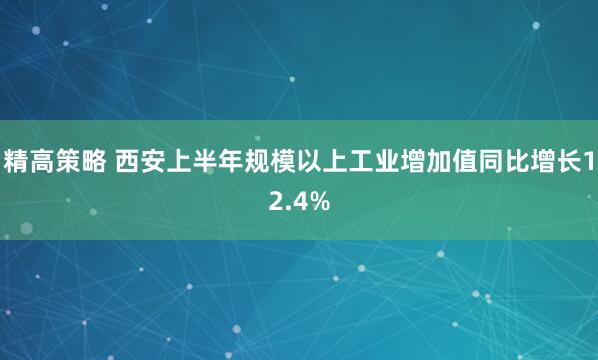 精高策略 西安上半年规模以上工业增加值同比增长12.4%