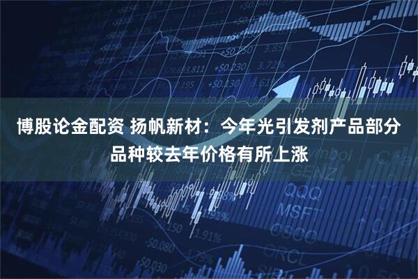 博股论金配资 扬帆新材：今年光引发剂产品部分品种较去年价格有所上涨