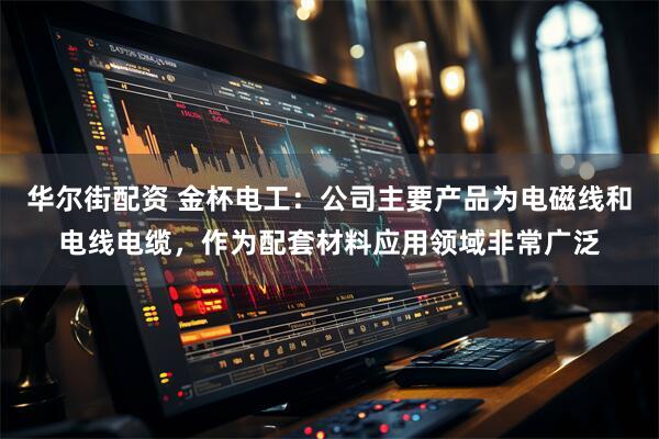 华尔街配资 金杯电工：公司主要产品为电磁线和电线电缆，作为配套材料应用领域非常广泛