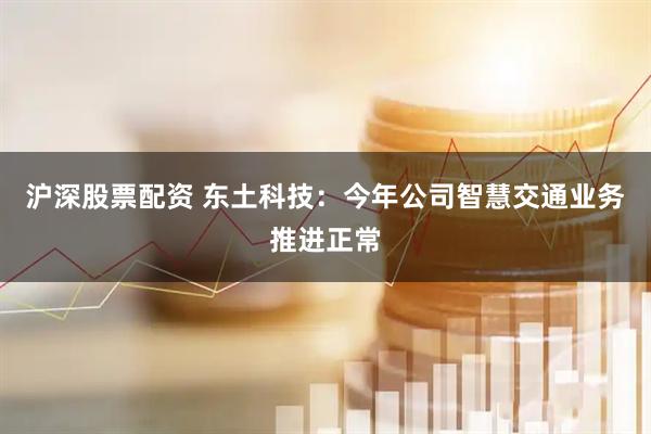 沪深股票配资 东土科技：今年公司智慧交通业务推进正常