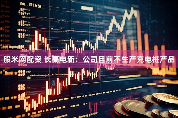 股米网配资 长高电新：公司目前不生产充电桩产品