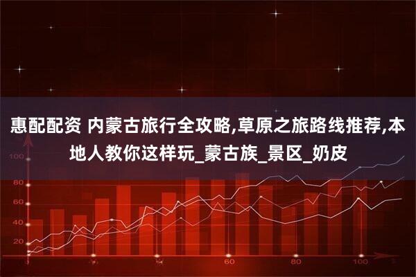 惠配配资 内蒙古旅行全攻略,草原之旅路线推荐,本地人教你这样玩_蒙古族_景区_奶皮