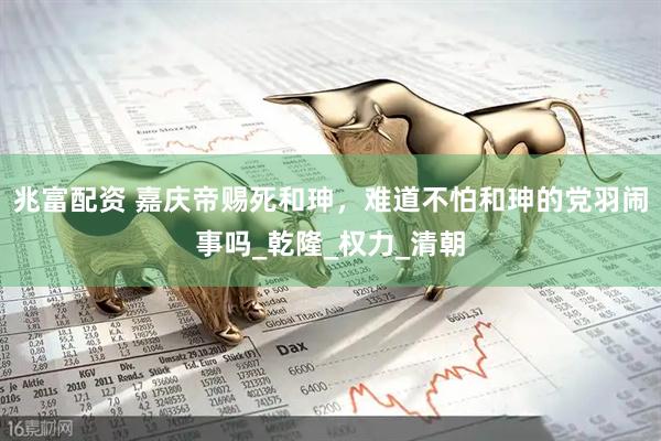 兆富配资 嘉庆帝赐死和珅，难道不怕和珅的党羽闹事吗_乾隆_权力_清朝