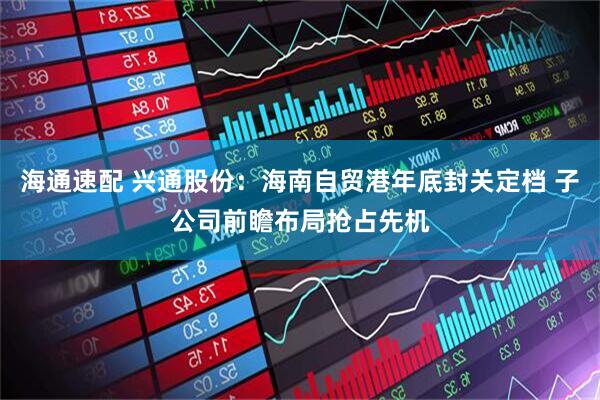 海通速配 兴通股份：海南自贸港年底封关定档 子公司前瞻布局抢占先机
