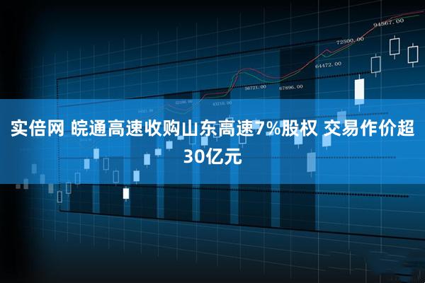 实倍网 皖通高速收购山东高速7%股权 交易作价超30亿元