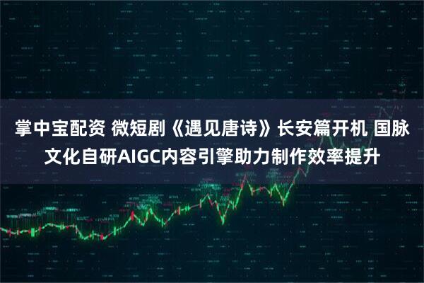 掌中宝配资 微短剧《遇见唐诗》长安篇开机 国脉文化自研AIGC内容引擎助力制作效率提升