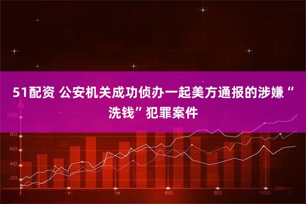51配资 公安机关成功侦办一起美方通报的涉嫌“洗钱”犯罪案件