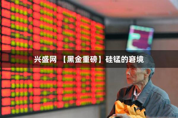 兴盛网 【黑金重磅】硅锰的窘境