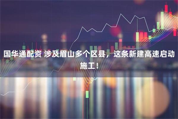 国华通配资 涉及眉山多个区县，这条新建高速启动施工！