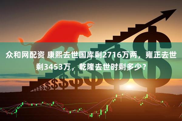 众和网配资 康熙去世国库剩2716万两，雍正去世剩3453万，乾隆去世时剩多少？
