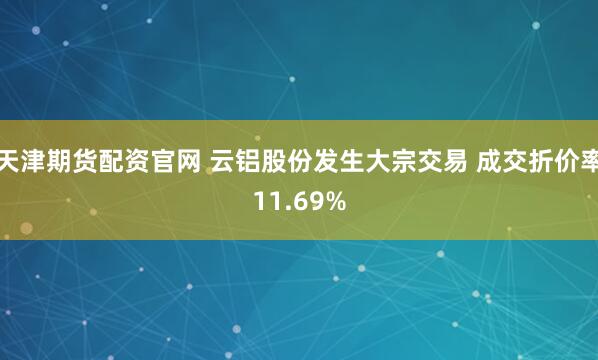 天津期货配资官网 云铝股份发生大宗交易 成交折价率11.69%