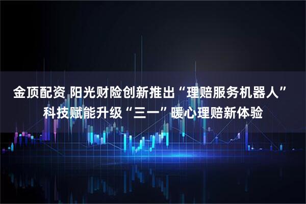 金顶配资 阳光财险创新推出“理赔服务机器人” 科技赋能升级“三一”暖心理赔新体验